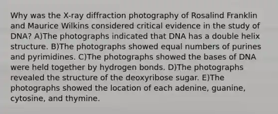 Why was the X-ray diffraction photography of Rosalind Franklin and Maurice Wilkins considered critical evidence in the study of DNA? A)The photographs indicated that DNA has a double helix structure. B)The photographs showed equal numbers of purines and pyrimidines. C)The photographs showed the bases of DNA were held together by hydrogen bonds. D)The photographs revealed the structure of the deoxyribose sugar. E)The photographs showed the location of each adenine, guanine, cytosine, and thymine.