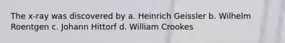 The x-ray was discovered by a. Heinrich Geissler b. Wilhelm Roentgen c. Johann Hittorf d. William Crookes