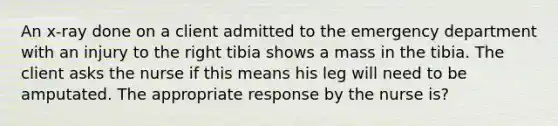 An x-ray done on a client admitted to the emergency department with an injury to the right tibia shows a mass in the tibia. The client asks the nurse if this means his leg will need to be amputated. The appropriate response by the nurse is?