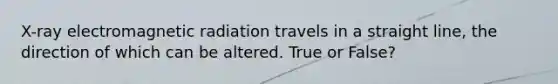 X-ray electromagnetic radiation travels in a straight line, the direction of which can be altered. True or False?