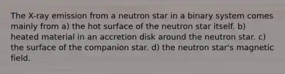 The X-ray emission from a neutron star in a binary system comes mainly from a) the hot surface of the neutron star itself. b) heated material in an accretion disk around the neutron star. c) the surface of the companion star. d) the neutron star's magnetic field.