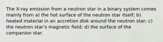 The X-ray emission from a neutron star in a binary system comes mainly from a) the hot surface of the neutron star itself; b) heated material in an accretion disk around the neutron star; c) the neutron star's magnetic field; d) the surface of the companion star.