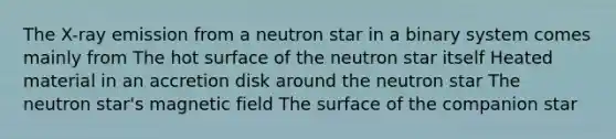 The X-ray emission from a neutron star in a binary system comes mainly from The hot surface of the neutron star itself Heated material in an accretion disk around the neutron star The neutron star's magnetic field The surface of the companion star