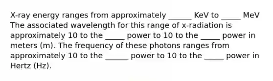 X-ray energy ranges from approximately ______ KeV to _____ MeV The associated wavelength for this range of x-radiation is approximately 10 to the _____ power to 10 to the _____ power in meters (m). The frequency of these photons ranges from approximately 10 to the ______ power to 10 to the _____ power in Hertz (Hz).