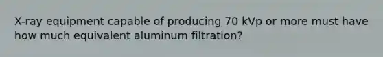 X-ray equipment capable of producing 70 kVp or more must have how much equivalent aluminum filtration?