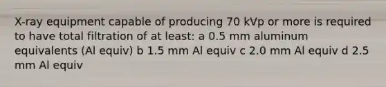 X-ray equipment capable of producing 70 kVp or more is required to have total filtration of at least: a 0.5 mm aluminum equivalents (Al equiv) b 1.5 mm Al equiv c 2.0 mm Al equiv d 2.5 mm Al equiv