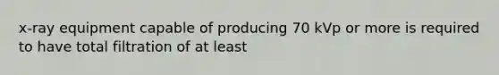 x-ray equipment capable of producing 70 kVp or more is required to have total filtration of at least