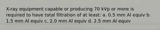 X-ray equipment capable or producing 70 kVp or more is required to have total filtration of at least: a. 0.5 mm Al equiv b. 1.5 mm Al equiv c. 2.0 mm Al equiv d. 2.5 mm Al equiv