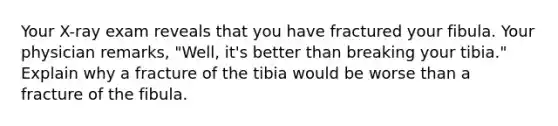 Your X-ray exam reveals that you have fractured your fibula. Your physician remarks, "Well, it's better than breaking your tibia." Explain why a fracture of the tibia would be worse than a fracture of the fibula.