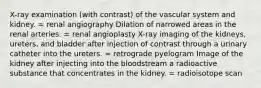 X-ray examination (with contrast) of the vascular system and kidney. = renal angiography Dilation of narrowed areas in the renal arteries. = renal angioplasty X-ray imaging of the kidneys, ureters, and bladder after injection of contrast through a urinary catheter into the ureters. = retrograde pyelogram Image of the kidney after injecting into the bloodstream a radioactive substance that concentrates in the kidney. = radioisotope scan