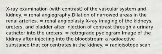 X-ray examination (with contrast) of the vascular system and kidney. = renal angiography Dilation of narrowed areas in the renal arteries. = renal angioplasty X-ray imaging of the kidneys, ureters, and bladder after injection of contrast through a urinary catheter into the ureters. = retrograde pyelogram Image of the kidney after injecting into <a href='https://www.questionai.com/knowledge/k7oXMfj7lk-the-blood' class='anchor-knowledge'>the blood</a>stream a radioactive substance that concentrates in the kidney. = radioisotope scan