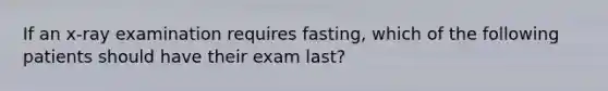 If an x-ray examination requires fasting, which of the following patients should have their exam last?