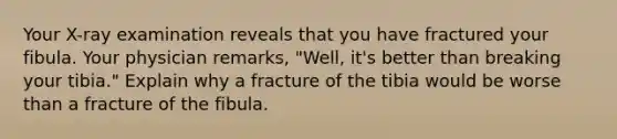 Your X-ray examination reveals that you have fractured your fibula. Your physician remarks, "Well, it's better than breaking your tibia." Explain why a fracture of the tibia would be worse than a fracture of the fibula.