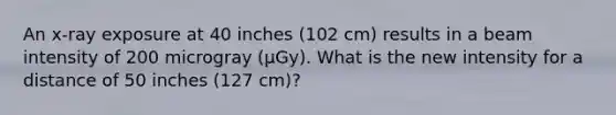 An x-ray exposure at 40 inches (102 cm) results in a beam intensity of 200 microgray (µGy). What is the new intensity for a distance of 50 inches (127 cm)?