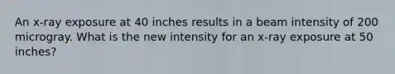 An x-ray exposure at 40 inches results in a beam intensity of 200 microgray. What is the new intensity for an x-ray exposure at 50 inches?