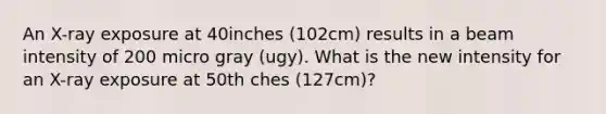 An X-ray exposure at 40inches (102cm) results in a beam intensity of 200 micro gray (ugy). What is the new intensity for an X-ray exposure at 50th ches (127cm)?