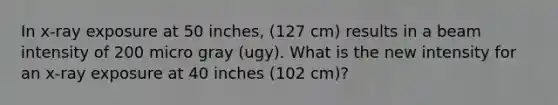 In x-ray exposure at 50 inches, (127 cm) results in a beam intensity of 200 micro gray (ugy). What is the new intensity for an x-ray exposure at 40 inches (102 cm)?