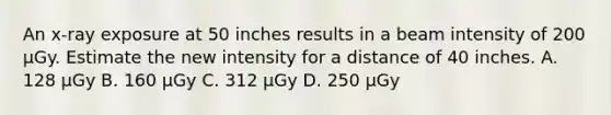 An x-ray exposure at 50 inches results in a beam intensity of 200 µGy. Estimate the new intensity for a distance of 40 inches. A. 128 µGy B. 160 µGy C. 312 µGy D. 250 µGy