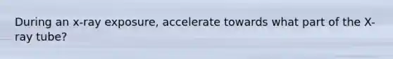 During an x-ray exposure, accelerate towards what part of the X-ray tube?