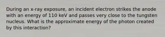 During an x-ray exposure, an incident electron strikes the anode with an energy of 110 keV and passes very close to the tungsten nucleus. What is the approximate energy of the photon created by this interaction?