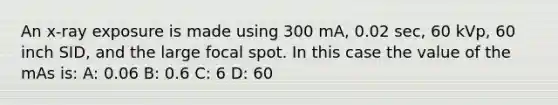 An x-ray exposure is made using 300 mA, 0.02 sec, 60 kVp, 60 inch SID, and the large focal spot. In this case the value of the mAs is: A: 0.06 B: 0.6 C: 6 D: 60