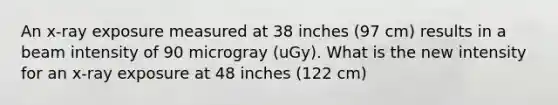 An x-ray exposure measured at 38 inches (97 cm) results in a beam intensity of 90 microgray (uGy). What is the new intensity for an x-ray exposure at 48 inches (122 cm)