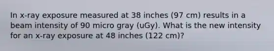 In x-ray exposure measured at 38 inches (97 cm) results in a beam intensity of 90 micro gray (uGy). What is the new intensity for an x-ray exposure at 48 inches (122 cm)?