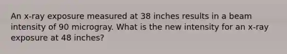 An x-ray exposure measured at 38 inches results in a beam intensity of 90 microgray. What is the new intensity for an x-ray exposure at 48 inches?