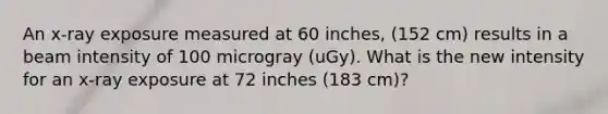 An x-ray exposure measured at 60 inches, (152 cm) results in a beam intensity of 100 microgray (uGy). What is the new intensity for an x-ray exposure at 72 inches (183 cm)?