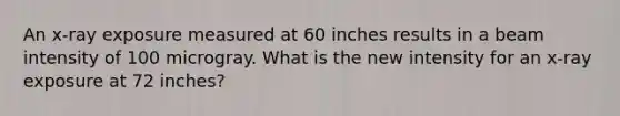 An x-ray exposure measured at 60 inches results in a beam intensity of 100 microgray. What is the new intensity for an x-ray exposure at 72 inches?