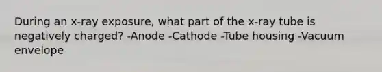 During an x-ray exposure, what part of the x-ray tube is negatively charged? -Anode -Cathode -Tube housing -Vacuum envelope