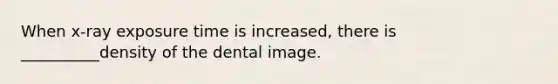 When x-ray exposure time is increased, there is __________density of the dental image.