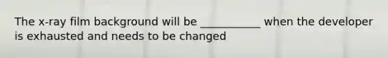 The x-ray film background will be ___________ when the developer is exhausted and needs to be changed