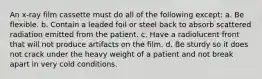 An x-ray film cassette must do all of the following except: a. Be flexible. b. Contain a leaded foil or steel back to absorb scattered radiation emitted from the patient. c. Have a radiolucent front that will not produce artifacts on the film. d. Be sturdy so it does not crack under the heavy weight of a patient and not break apart in very cold conditions.