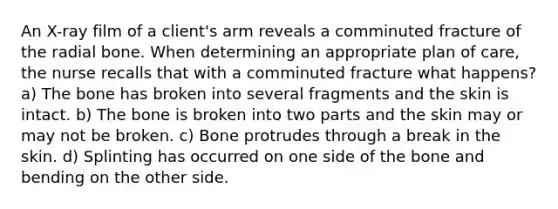 An X-ray film of a client's arm reveals a comminuted fracture of the radial bone. When determining an appropriate plan of care, the nurse recalls that with a comminuted fracture what happens? a) The bone has broken into several fragments and the skin is intact. b) The bone is broken into two parts and the skin may or may not be broken. c) Bone protrudes through a break in the skin. d) Splinting has occurred on one side of the bone and bending on the other side.