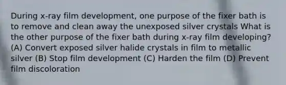 During x-ray film development, one purpose of the fixer bath is to remove and clean away the unexposed silver crystals What is the other purpose of the fixer bath during x-ray film developing? (A) Convert exposed silver halide crystals in film to metallic silver (B) Stop film development (C) Harden the film (D) Prevent film discoloration