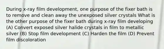 During x-ray film development, one purpose of the fixer bath is to remove and clean away the unexposed silver crystals What is the other purpose of the fixer bath during x-ray film developing (A) Convert exposed silver halide crystals in film to metallic silver (B) Stop film development (C) Harden the film (D) Prevent film discoloration