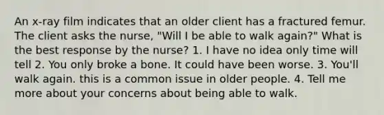 An x-ray film indicates that an older client has a fractured femur. The client asks the nurse, "Will I be able to walk again?" What is the best response by the nurse? 1. I have no idea only time will tell 2. You only broke a bone. It could have been worse. 3. You'll walk again. this is a common issue in older people. 4. Tell me more about your concerns about being able to walk.