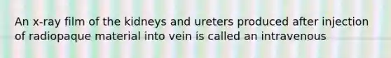 An x-ray film of the kidneys and ureters produced after injection of radiopaque material into vein is called an intravenous