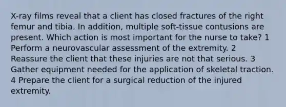 X-ray films reveal that a client has closed fractures of the right femur and tibia. In addition, multiple soft-tissue contusions are present. Which action is most important for the nurse to take? 1 Perform a neurovascular assessment of the extremity. 2 Reassure the client that these injuries are not that serious. 3 Gather equipment needed for the application of skeletal traction. 4 Prepare the client for a surgical reduction of the injured extremity.