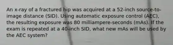 An x-ray of a fractured hip was acquired at a 52-inch source-to-image distance (SID). Using automatic exposure control (AEC), the resulting exposure was 80 milliampere-seconds (mAs). If the exam is repeated at a 40-inch SID, what new mAs will be used by the AEC system?