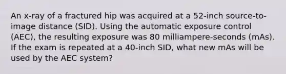 An x-ray of a fractured hip was acquired at a 52-inch source-to-image distance (SID). Using the automatic exposure control (AEC), the resulting exposure was 80 milliampere-seconds (mAs). If the exam is repeated at a 40-inch SID, what new mAs will be used by the AEC system?