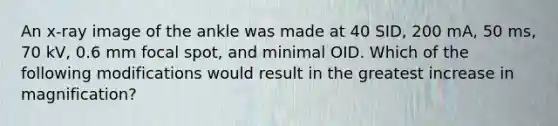 An x-ray image of the ankle was made at 40 SID, 200 mA, 50 ms, 70 kV, 0.6 mm focal spot, and minimal OID. Which of the following modifications would result in the greatest increase in magnification?