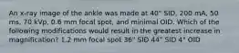 An x-ray image of the ankle was made at 40" SID, 200 mA, 50 ms, 70 kVp, 0.6 mm focal spot, and minimal OID. Which of the following modifications would result in the greatest increase in magnification? 1.2 mm focal spot 36" SID 44" SID 4" OID