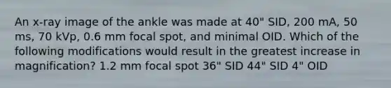 An x-ray image of the ankle was made at 40" SID, 200 mA, 50 ms, 70 kVp, 0.6 mm focal spot, and minimal OID. Which of the following modifications would result in the greatest increase in magnification? 1.2 mm focal spot 36" SID 44" SID 4" OID