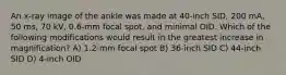 An x-ray image of the ankle was made at 40-inch SID, 200 mA, 50 ms, 70 kV, 0.6-mm focal spot, and minimal OID. Which of the following modifications would result in the greatest increase in magnification? A) 1.2-mm focal spot B) 36-inch SID C) 44-inch SID D) 4-inch OID