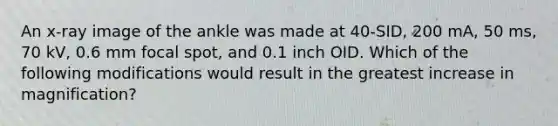 An x-ray image of the ankle was made at 40-SID, 200 mA, 50 ms, 70 kV, 0.6 mm focal spot, and 0.1 inch OID. Which of the following modifications would result in the greatest increase in magnification?