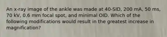 An x-ray image of the ankle was made at 40-SID, 200 mA, 50 ms, 70 kV, 0.6 mm focal spot, and minimal OID. Which of the following modifications would result in the greatest increase in magnification?