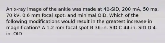 An x-ray image of the ankle was made at 40-SID, 200 mA, 50 ms, 70 kV, 0.6 mm focal spot, and minimal OID. Which of the following modifications would result in the greatest increase in magnification? A 1.2 mm focal spot B 36-in. SID C 44-in. SID D 4-in. OID