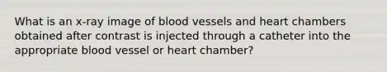 What is an x-ray image of blood vessels and heart chambers obtained after contrast is injected through a catheter into the appropriate blood vessel or heart chamber?